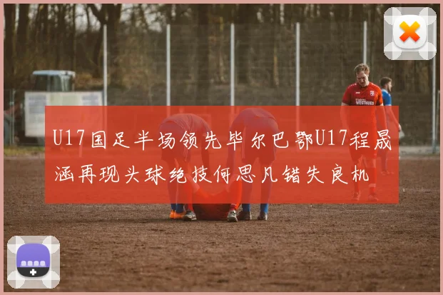U17国足半场领先毕尔巴鄂U17程晟涵再现头球绝技何思凡错失良机