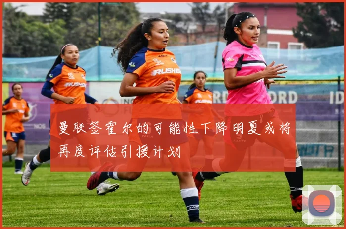 曼联签霍尔的可能性下降明夏或将再度评估引援计划