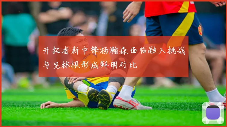 开拓者新中锋杨瀚森面临融入挑战与克林根形成鲜明对比
