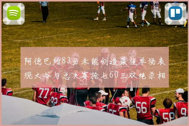 阿德巴约83分未能创造最佳单场表现大谷与总决赛抢七60三双绝杀相提并论