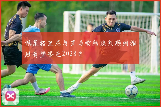 佩莱格里尼与罗马续约谈判顺利推进有望签至2028年